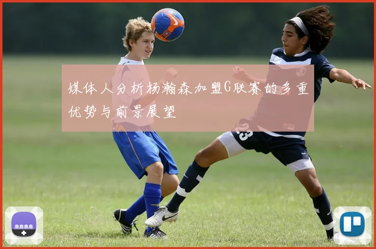 媒体人分析杨瀚森加盟G联赛的多重优势与前景展望