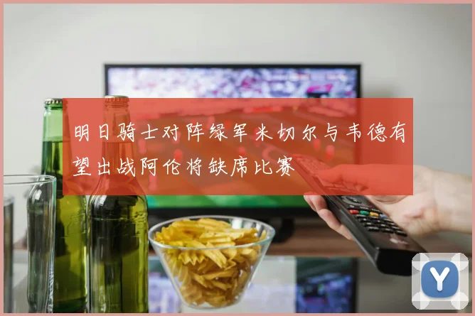 明日骑士对阵绿军米切尔与韦德有望出战阿伦将缺席比赛