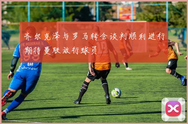 齐尔克泽与罗马转会谈判顺利进行期待曼联放行球员