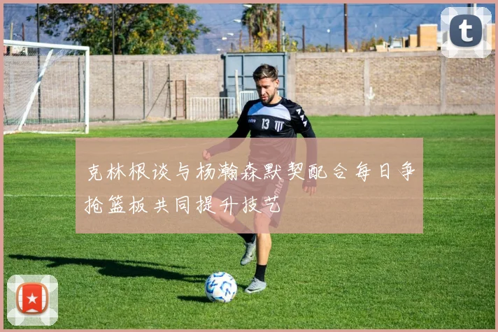 克林根谈与杨瀚森默契配合每日争抢篮板共同提升技艺