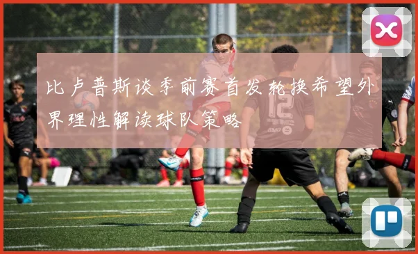 比卢普斯谈季前赛首发轮换希望外界理性解读球队策略