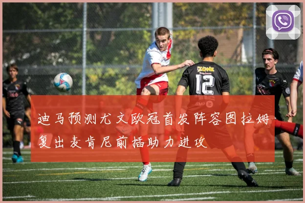 迪马预测尤文欧冠首发阵容图拉姆复出麦肯尼前插助力进攻