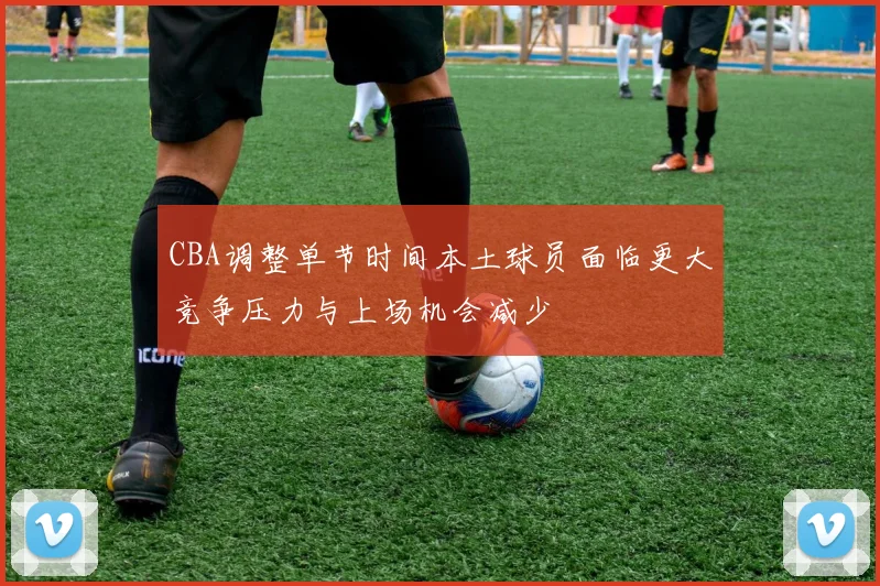CBA调整单节时间本土球员面临更大竞争压力与上场机会减少