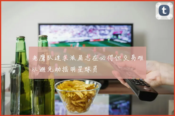 老鹰队追求浓眉志在必得但交易难以避免动摇明星球员