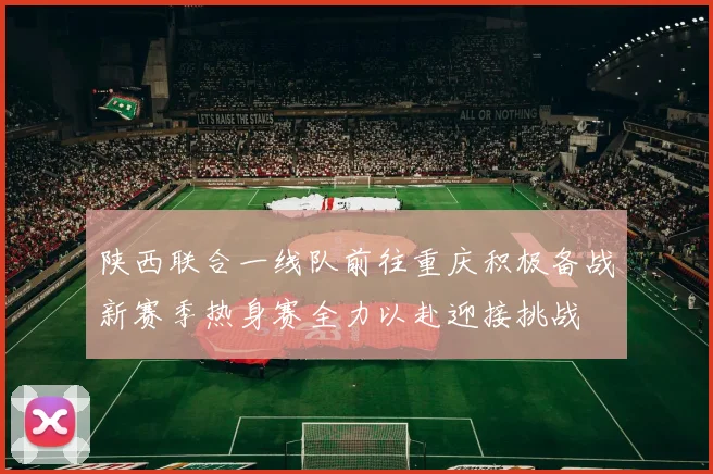 陕西联合一线队前往重庆积极备战新赛季热身赛全力以赴迎接挑战