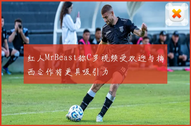 红人MrBeast称C罗视频受欢迎与梅西合作将更具吸引力