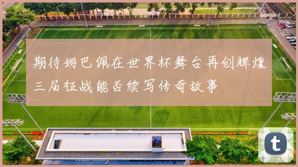 期待姆巴佩在世界杯舞台再创辉煌三届征战能否续写传奇故事