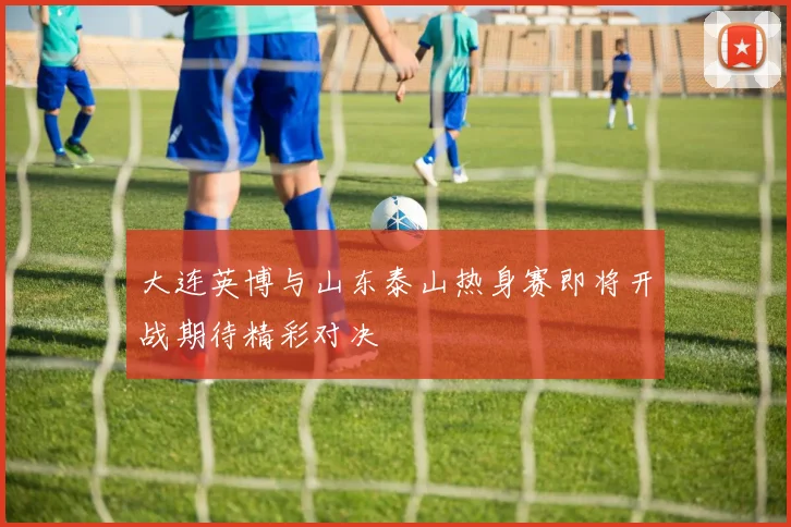 大连英博与山东泰山热身赛即将开战期待精彩对决