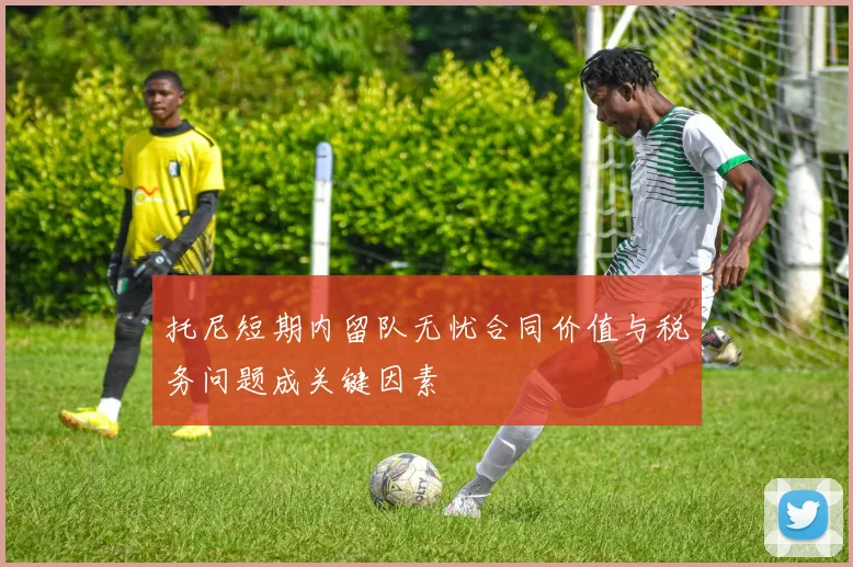 托尼短期内留队无忧合同价值与税务问题成关键因素