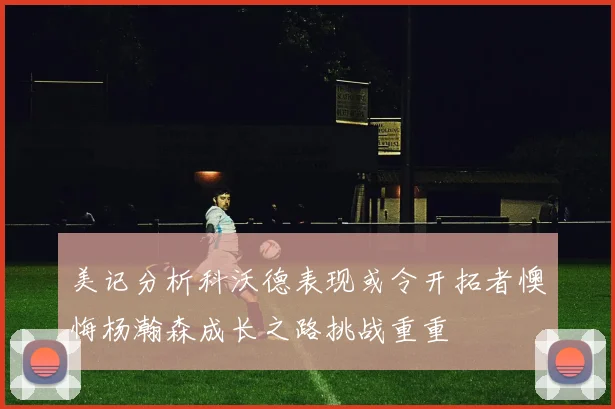 美记分析科沃德表现或令开拓者懊悔杨瀚森成长之路挑战重重