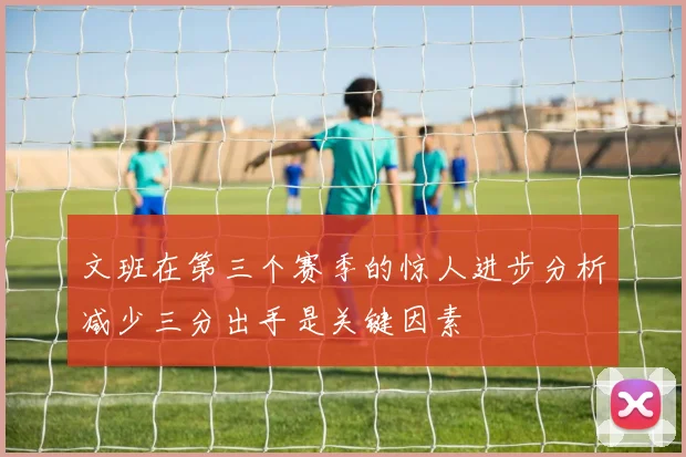 文班在第三个赛季的惊人进步分析减少三分出手是关键因素
