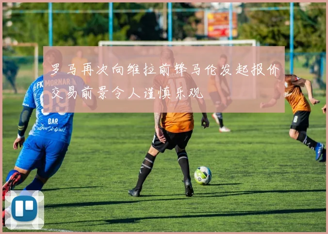 罗马再次向维拉前锋马伦发起报价交易前景令人谨慎乐观