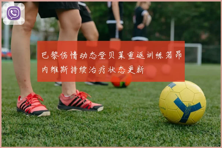 巴黎伤情动态登贝莱重返训练若昂内维斯持续治疗状态更新