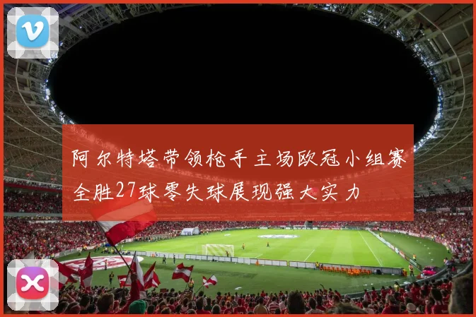 阿尔特塔带领枪手主场欧冠小组赛全胜27球零失球展现强大实力