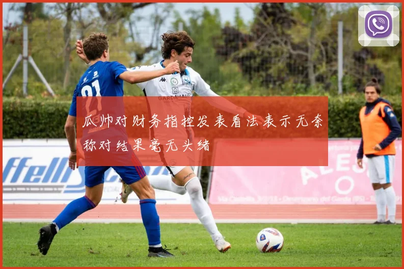 瓜帅对财务指控发表看法表示无奈称对结果毫无头绪