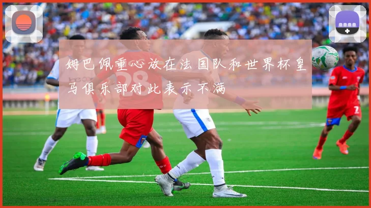 姆巴佩重心放在法国队和世界杯皇马俱乐部对此表示不满