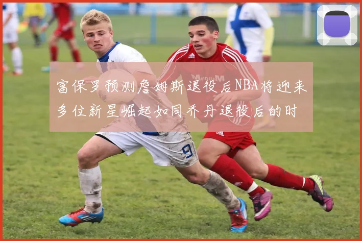 富保罗预测詹姆斯退役后NBA将迎来多位新星崛起如同乔丹退役后的时代
