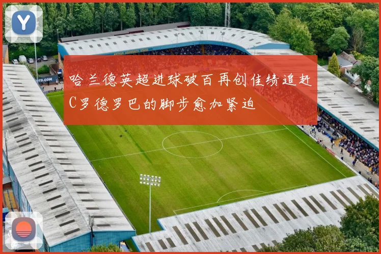 哈兰德英超进球破百再创佳绩追赶C罗德罗巴的脚步愈加紧迫