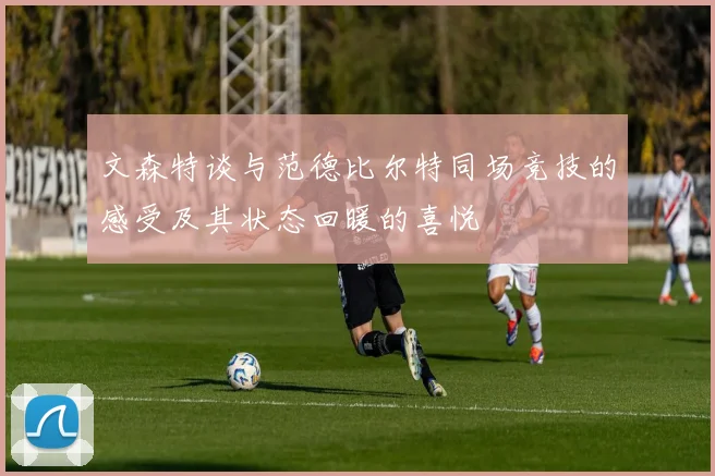 文森特谈与范德比尔特同场竞技的感受及其状态回暖的喜悦