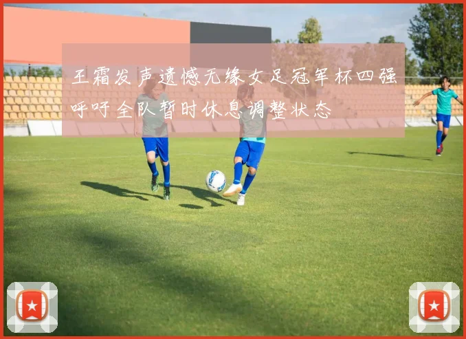 王霜发声遗憾无缘女足冠军杯四强呼吁全队暂时休息调整状态