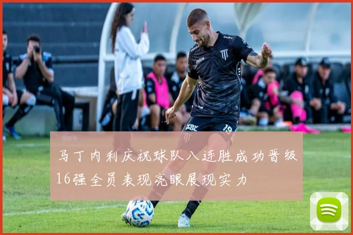 马丁内利庆祝球队八连胜成功晋级16强全员表现亮眼展现实力