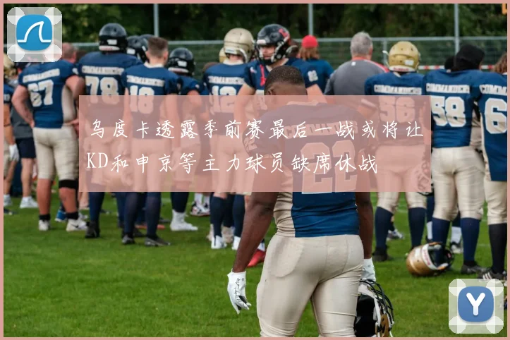 乌度卡透露季前赛最后一战或将让KD和申京等主力球员缺席休战