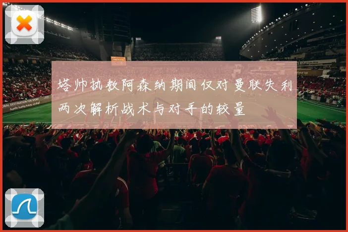 塔帅执教阿森纳期间仅对曼联失利两次解析战术与对手的较量
