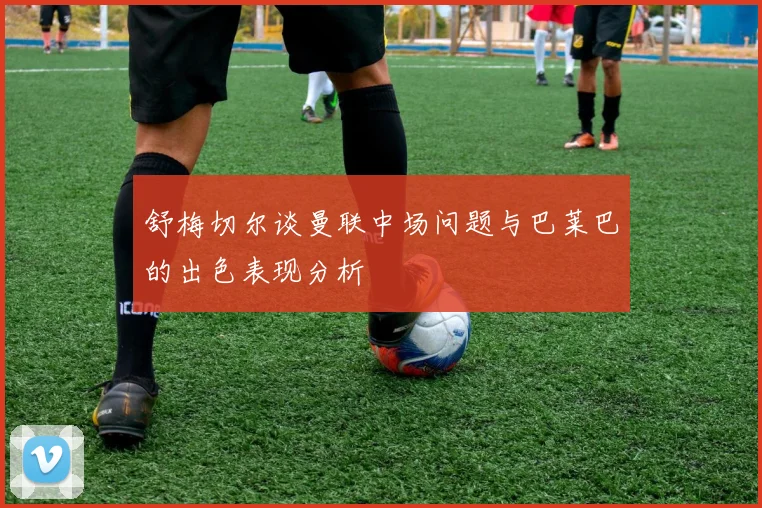 舒梅切尔谈曼联中场问题与巴莱巴的出色表现分析
